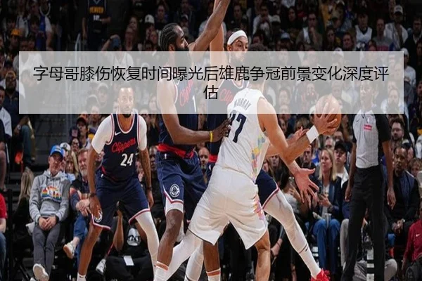 字母哥膝伤恢复时间曝光后雄鹿争冠前景变化深度评估