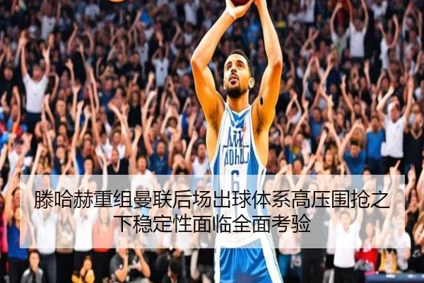 滕哈赫重组曼联后场出球体系高压围抢之下稳定性面临全面考验