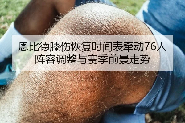 恩比德膝伤恢复时间表牵动76人阵容调整与赛季前景走势