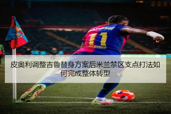 皮奥利调整吉鲁替身方案后米兰禁区支点打法如何完成整体转型