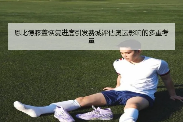 恩比德膝盖恢复进度引发费城评估奥运影响的多重考量