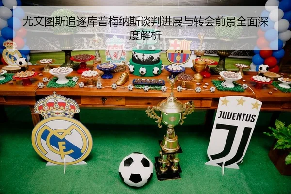 尤文图斯追逐库普梅纳斯谈判进展与转会前景全面深度解析