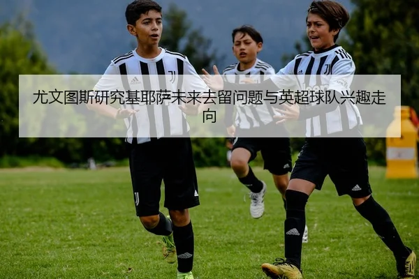 尤文图斯研究基耶萨未来去留问题与英超球队兴趣走向