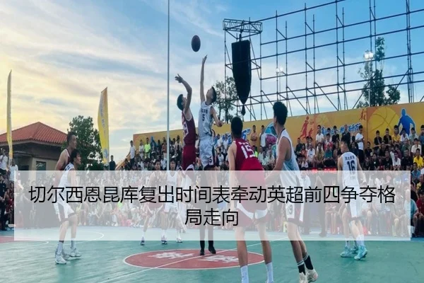 切尔西恩昆库复出时间表牵动英超前四争夺格局走向