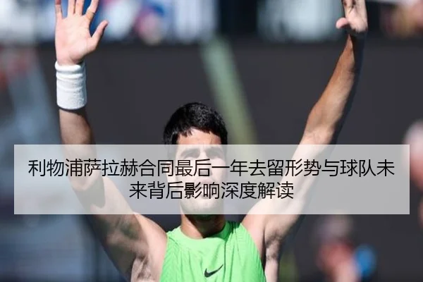 利物浦萨拉赫合同最后一年去留形势与球队未来背后影响深度解读