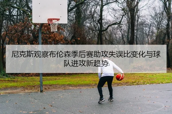 尼克斯观察布伦森季后赛助攻失误比变化与球队进攻新趋势