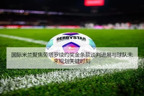 国际米兰聚焦劳塔罗续约奖金条款谈判进展与球队未来规划关键时刻