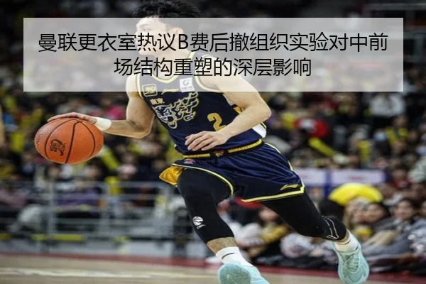 曼联更衣室热议B费后撤组织实验对中前场结构重塑的深层影响