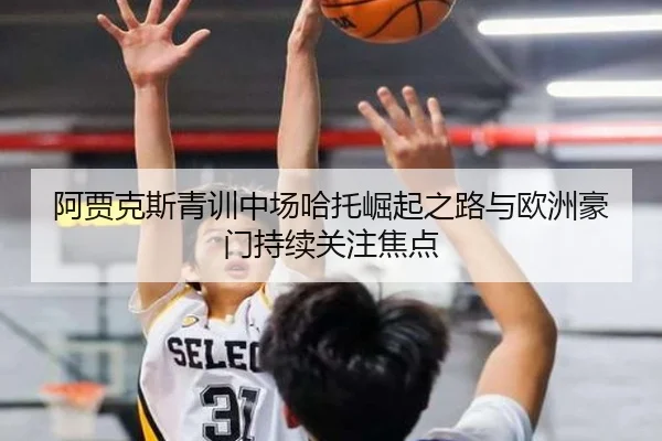 阿贾克斯青训中场哈托崛起之路与欧洲豪门持续关注焦点